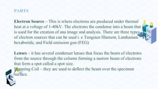 PARTS
Electron Source – This is where electrons are produced under thermal
heat at a voltage of 1-40kV. The electrons the condense into a beam that
is used for the creation of ana image and analysis. There are three types
of electron sources that can be used i. e Tungsten filament, Lanthanum
hexaboride, and Field emission gun (FEG)
Lenses – it has several condenser lenses that focus the beam of electrons
from the source through the column forming a narrow beam of electrons
that form a spot called a spot size.
Scanning Coil – they are used to deflect the beam over the specimen
surface.
 