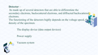 Detector –
Its made up of several detectors that are able to differentiate the
secondary electrons, backscattered electrons, and diffracted backscattered
electrons.
The functioning of the detectors highly depends on the voltage speed, the
density of the specimen.
The display device (data output devices)
Power supply
Vacuum system
 