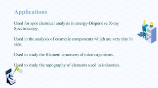 Applications
Used for spot chemical analysis in energy-Dispersive X-ray
Spectroscopy.
Used in the analysis of cosmetic components which are very tiny in
size.
Used to study the filament structures of microorganisms.
Used to study the topography of elements used in industries.
 