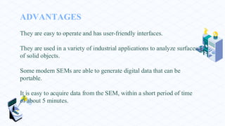 ADVANTAGES
They are easy to operate and has user-friendly interfaces.
They are used in a variety of industrial applications to analyze surfaces
of solid objects.
Some modern SEMs are able to generate digital data that can be
portable.
It is easy to acquire data from the SEM, within a short period of time
of about 5 minutes.
 