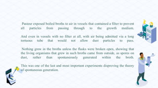Pasteur exposed boiled broths to air in vessels that contained a filter to prevent
all particles from passing through to the growth medium.
And even in vessels with no filter at all, with air being admitted via a long
tortuous tube that would not allow dust particles to pass.
Nothing grew in the broths unless the flasks were broken open, showing that
the living organisms that grew in such broths came from outside, as spores on
dust, rather than spontaneously generated within the broth.
This was one of the last and most important experiments disproving the theory
of spontaneous generation.
 