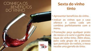 Sexta do vinho
tinto
• Apresentar benefícios do vinho.
• Indicar os vinhos que a casa
oferece e como cada um
combina perfeitamente com o
menu.
• Promoção: peça qualquer prato
do nosso a la carte e ganhe duas
taças de vinho tinto. Além disso,
para cada grupo de 4 pessoas
que participar do rodízio, a mesa
recebe uma garrafa de tinto.
 