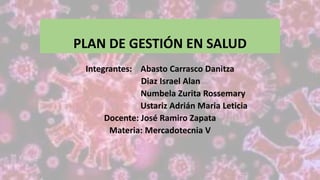 PLAN DE GESTIÓN EN SALUD
Integrantes: Abasto Carrasco Danitza
Diaz Israel Alan
Numbela Zurita Rossemary
Ustariz Adrián Maria Leticia
Docente: José Ramiro Zapata
Materia: Mercadotecnia V
 