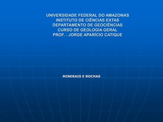 UNIVERSIDADE FEDERAL DO AMAZONAS
INSTITUTO DE CIÊNCIAS EXTAS
DEPARTAMENTO DE GEOCIÊNCIAS
CURSO DE GEOLOGIA GERAL
PROF. : JORGE APARÍCIO CATIQUE
MINERAIS E ROCHAS
 