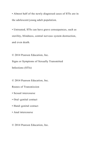 • Almost half of the newly diagnosed cases of STIs are in
the adolescent/young adult population.
• Untreated, STIs can have grave consequences, such as
sterility, blindness, central nervous system destruction,
and even death.
© 2014 Pearson Education, Inc.
Signs or Symptoms of Sexually Transmitted
Infections (STIs)
© 2014 Pearson Education, Inc.
Routes of Transmission
• Sexual intercourse
• Oral–genital contact
• Hand–genital contact
• Anal intercourse
© 2014 Pearson Education, Inc.
 
