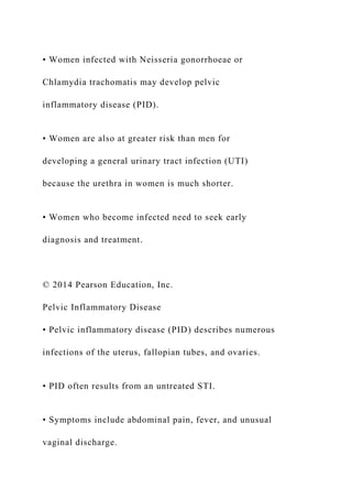 • Women infected with Neisseria gonorrhoeae or
Chlamydia trachomatis may develop pelvic
inflammatory disease (PID).
• Women are also at greater risk than men for
developing a general urinary tract infection (UTI)
because the urethra in women is much shorter.
• Women who become infected need to seek early
diagnosis and treatment.
© 2014 Pearson Education, Inc.
Pelvic Inflammatory Disease
• Pelvic inflammatory disease (PID) describes numerous
infections of the uterus, fallopian tubes, and ovaries.
• PID often results from an untreated STI.
• Symptoms include abdominal pain, fever, and unusual
vaginal discharge.
 