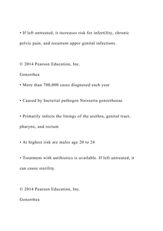 • If left untreated, it increases risk for infertility, chronic
pelvic pain, and recurrent upper genital infections.
© 2014 Pearson Education, Inc.
Gonorrhea
• More than 700,000 cases diagnosed each year
• Caused by bacterial pathogen Neisseria gonorrhoeae
• Primarily infects the linings of the urethra, genital tract,
pharynx, and rectum
• At highest risk are males age 20 to 24
• Treatment with antibiotics is available. If left untreated, it
can cause sterility.
© 2014 Pearson Education, Inc.
Gonorrhea
 