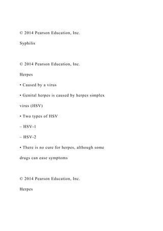 © 2014 Pearson Education, Inc.
Syphilis
© 2014 Pearson Education, Inc.
Herpes
• Caused by a virus
• Genital herpes is caused by herpes simplex
virus (HSV)
• Two types of HSV
– HSV-1
– HSV-2
• There is no cure for herpes, although some
drugs can ease symptoms
© 2014 Pearson Education, Inc.
Herpes
 