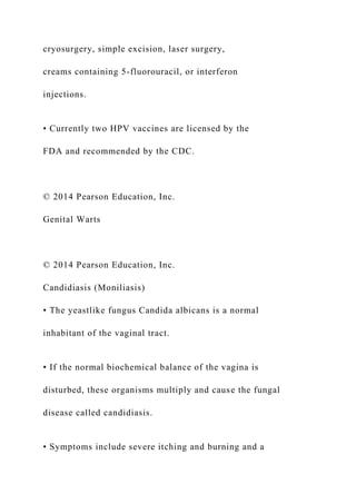 cryosurgery, simple excision, laser surgery,
creams containing 5-fluorouracil, or interferon
injections.
• Currently two HPV vaccines are licensed by the
FDA and recommended by the CDC.
© 2014 Pearson Education, Inc.
Genital Warts
© 2014 Pearson Education, Inc.
Candidiasis (Moniliasis)
• The yeastlike fungus Candida albicans is a normal
inhabitant of the vaginal tract.
• If the normal biochemical balance of the vagina is
disturbed, these organisms multiply and cause the fungal
disease called candidiasis.
• Symptoms include severe itching and burning and a
 