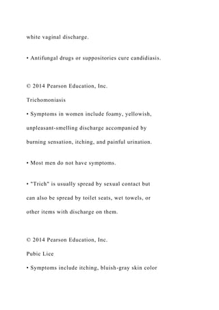 white vaginal discharge.
• Antifungal drugs or suppositories cure candidiasis.
© 2014 Pearson Education, Inc.
Trichomoniasis
• Symptoms in women include foamy, yellowish,
unpleasant-smelling discharge accompanied by
burning sensation, itching, and painful urination.
• Most men do not have symptoms.
• "Trich" is usually spread by sexual contact but
can also be spread by toilet seats, wet towels, or
other items with discharge on them.
© 2014 Pearson Education, Inc.
Pubic Lice
• Symptoms include itching, bluish-gray skin color
 