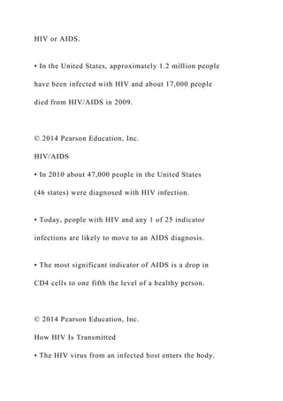 HIV or AIDS.
• In the United States, approximately 1.2 million people
have been infected with HIV and about 17,000 people
died from HIV/AIDS in 2009.
© 2014 Pearson Education, Inc.
HIV/AIDS
• In 2010 about 47,000 people in the United States
(46 states) were diagnosed with HIV infection.
• Today, people with HIV and any 1 of 25 indicator
infections are likely to move to an AIDS diagnosis.
• The most significant indicator of AIDS is a drop in
CD4 cells to one fifth the level of a healthy person.
© 2014 Pearson Education, Inc.
How HIV Is Transmitted
• The HIV virus from an infected host enters the body.
 