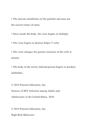 • The mucous membranes of the genitals and anus are
the easiest routes of entry.
• Once inside the body, the virus begins to multiply.
• The virus begins to destroy helper T cells.
• The virus changes the genetic structure of the cells it
attacks.
• The body of the newly infected person begins to produce
antibodies.
© 2014 Pearson Education, Inc.
Sources of HIV Infection among Adults and
Adolescents in the United States, 2010
© 2014 Pearson Education, Inc.
High-Risk Behaviors
 
