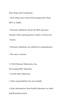 New Hope and Treatments
• New drugs have slowed the progression from
HIV to AIDS.
• Protease inhibitors block the HIV protease
enzyme from cutting protein chains to form new
viruses.
• Protease inhibitors are difficult to manufacture.
• No cure is known.
© 2014 Pearson Education, Inc.
Preventing HIV Infection
• Avoid risky behaviors.
• Take responsibility for your health.
• Seek information from health educators or other
health professionals.
 