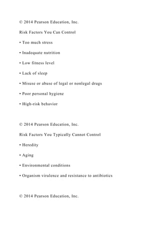 © 2014 Pearson Education, Inc.
Risk Factors You Can Control
• Too much stress
• Inadequate nutrition
• Low fitness level
• Lack of sleep
• Misuse or abuse of legal or nonlegal drugs
• Poor personal hygiene
• High-risk behavior
© 2014 Pearson Education, Inc.
Risk Factors You Typically Cannot Control
• Heredity
• Aging
• Environmental conditions
• Organism virulence and resistance to antibiotics
© 2014 Pearson Education, Inc.
 