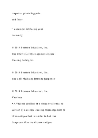 response, producing pain
and fever
• Vaccines: bolstering your
immunity
© 2014 Pearson Education, Inc.
The Body's Defenses against Disease-
Causing Pathogens
© 2014 Pearson Education, Inc.
The Cell-Mediated Immune Response
© 2014 Pearson Education, Inc.
Vaccines
• A vaccine consists of a killed or attenuated
version of a disease-causing microorganism or
of an antigen that is similar to but less
dangerous than the disease antigen.
 
