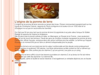 L'origine de la pomme de terre
L'origine de la pomme de terre remonte au temps des Incas. Pizzaro commandant espagnol parti sur les
traces de Christophe Colomb, rapporta du Pérou ce légume à la couleur d'or en 1535 mais le roi
d'Espagne ne sut pas en reconnaître les bienfaits.

Ce n'est que 50 ans plus tard que la pomme de terre fut appréciée à sa juste valeur lorsque Sir Walter
Raleigh la rapporta de Virginie en Angleterre.
Elle fut alors avec le temps cultivée en Italie, en Allemagne, en Russie et en France...mais seulement
dans le but de nourrir les animaux ! Seuls les gens de condition modeste mangeaient la pomme de terre.
Parmentier, officier français, remarqua alors ses vertus nutritives pour les soldats. La famine qui frappait
l'Europe à ce moment finit par en faire un aliment indispensable pour le peuple.

La pomme de terre est une tubercule dont la valeur nutritionnelle est très élevée contre pratiquement
aucune graisse et seulement 100 calories. Les fibres alimentaires qu'elle contient en fait un aliment qui
facilite la digestion. Elle confère plus de vitamine C qu'une pomme, une poire ou un coing.

Une pomme de terre suffit à couvrir les besoins journaliers en vitamine C et sa teneur en fer est même
plus élevée que celle des épinards ! La vitamine B6
ouvre l'appétit, calme et facilite le transit intestinal. C'est également un véritable dépôt de zinc et d'acide
nitrique.
Aykin Production
 