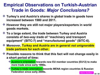 Empirical Observations on Turkish-Austrian
  Trade in Goods: Major Conclusions?
 Turkey’s and Austria’s shares in global trade in goods have
  increased between 1980 and 2011.
 However they are still not major players/exporters in world
  goods markets.
 To a large extent, the trade between Turkey and Austria
  consists of two-way trade of “machinery and transport
  equipment” (SITC-7) and “manufactured goods” (SITC-6).
 Moreover, Turkey and Austria are in general not unignorable
  trade partners for each other.
 Possible reasons to think that this fact will not change easily in
  a short period of time:
     Austria’s orientation towards new EU member countries (EU12) to make
      more trade since early 1990s.
     Turkey’s trade orientation towards MENA region countries & Russian
      Federation since early 2000s.                           Back to Question?
                                                                            30 / 38
 