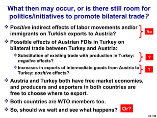 What then may occur, or is there still room for
 politics/initiatives to promote bilateral trade?
 Positive indirect effects of labor movements and/or
                                                                  No
  immigrants on Turkish exports to Austria?
 Possible effects of Austrian FDIs in Turkey on
  bilateral trade between Turkey and Austria:
    Substitution of existing trade with production in Turkey:    ?
     negative effects?
    Increases in exports of intermediate goods from Austria to
                                                                  ?
     Turkey: positive effects?
 Austria and Turkey both have free market economies,
  and producers and exporters in both countries are
  free to choose where to export.
 Both countries are WTO members too.
 So, should we wait and see what happens? Or?
                                                                  31 / 38
 