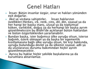  İnsan: Bütün insanlar özgür, onur ve hakları yönünden
eşit doğarlar.
 Akıl ve vicdana sahiptirler. İnsan haklarının
özellikleri:Herkes, ırk, renk, cins, dil, din, siyasal ya da
her hangi bir başka inanç, ulusal ya da toplumsal
köken, varlıklılık, doğuş ya da herhangi bir başka ayrım
gözetilmeksizin bu Bildiri'de açıklanan bütün haklardan
ve bütün özgürlüklerden yararlanabilir.
 Bundan başka, ister bağımsız ülke uyruğu olsun, isterse
bağımlı, özerk olmayan ya da başka bir egemenlik
kısıtlamasına bağlı ülke uyruğu olsun, bir kişi hakkında,
uyruğu bulunduğu devlet ya da ülkenin siyasal, adli ya
da uluslararası durumu bakımından hiçbir ayrım
gözetilmeyecektir.
 Ayrıca bu haklar hiçbir şekilde başkalarına ya da
kurumlara aktarılamaz.
 