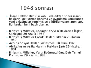  İnsan Hakları Bildirisi kabul edildikten sonra insan
haklarını geliştirme koruma ve uygulama konusunda
yeni anlaşmalar yapılmış ve bildiriler yayımlanmıştır.
Bunlardan belli başlı olanlar:
 Birleşmiş Milletler, Kadınların Siyasi Haklarına İlişkin
Sözleşme 20 Aralık 1952]
 Birleşmiş Milletler Çocuk Hakları Bildirisi 20 Kasım
1959
 Avrupa Sosyal Haklar Sözleşmesi 18 Ekim 1961
 Afrika İnsan ve Halklarının Halkları Şartı 26 Haziran
1981
 Birleşmiş Milletler, Yargı Bağımsızlığına Dair Temel
Prensipler 29 Kasım 1985
 