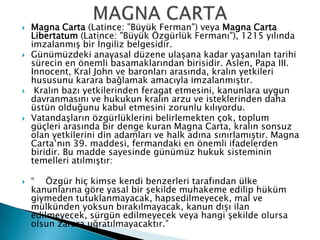  Magna Carta (Latince: "Büyük Ferman") veya Magna Carta
Libertatum (Latince: "Büyük Özgürlük Fermanı"), 1215 yılında
imzalanmış bir İngiliz belgesidir.
 Günümüzdeki anayasal düzene ulaşana kadar yaşanılan tarihi
sürecin en önemli basamaklarından birisidir. Aslen, Papa III.
Innocent, Kral John ve baronları arasında, kralın yetkileri
hususunu karara bağlamak amacıyla imzalanmıştır.
 Kralın bazı yetkilerinden feragat etmesini, kanunlara uygun
davranmasını ve hukukun kralın arzu ve isteklerinden daha
üstün olduğunu kabul etmesini zorunlu kılıyordu.
 Vatandaşların özgürlüklerini belirlemekten çok, toplum
güçleri arasında bir denge kuran Magna Carta, kralın sonsuz
olan yetkilerini din adamları ve halk adına sınırlamıştır. Magna
Carta’nın 39. maddesi, fermandaki en önemli ifadelerden
biridir. Bu madde sayesinde günümüz hukuk sisteminin
temelleri atılmıştır:
 “ Özgür hiç kimse kendi benzerleri tarafından ülke
kanunlarına göre yasal bir şekilde muhakeme edilip hüküm
giymeden tutuklanmayacak, hapsedilmeyecek, mal ve
mülkünden yoksun bırakılmayacak, kanun dışı ilan
edilmeyecek, sürgün edilmeyecek veya hangi şekilde olursa
olsun zarara uğratılmayacaktır.”
 