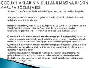  Avrupa Konseyi'nin üye Devletleri ve bu Sözleşmeyi imzalayan diğer Devletler,
 Avrupa Konseyi'nin amacının, üyeleri arasında daha sıkı bir birlik kurmak
olduğunu göz önüne alarak,
 Birleşmiş Milletler Çocuk Hakları Sözleşmesini ve özellikle, bu Sözleşme'nin
Taraf Devletlerin yasal, idari ve Sözleşme ile tanınan diğer hakları
uygulamaya geçirmelerini isteyen 4 üncü maddesini dikkate alarak;
 Çocukların haklarının ve yüksek çıkarlarının geliştirilmesi gerektiğine ve bu
vesileyle çocukların özellikle kendilerini ilgilendiren ailevi işlemlerde olmak
üzere, bu hakları kullanma olanağına sahip olmaları gereğine inanarak,
 Çocukların haklarının ve yüksek çıkarlarının geliştirilmesi için gerekli bilgiler
edinmeleri ve çocukların görüşlerinin usulüne uygun şekilde ele alınması
gerektiğini teslim ederek,
 Ailelerin çocuklarının hakları ile yüksek çıkarlarının korunmasında ve
geliştirilmesindeki rolünün önemini teslim ederek ve lüzumu halinde
Devletlerin de bu koruma ve geliştirmeye iştirak etmeleri gerektiğini göz
önüne alarak uygulanır.
 