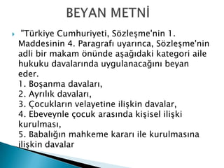  "Türkiye Cumhuriyeti, Sözleşme'nin 1.
Maddesinin 4. Paragrafı uyarınca, Sözleşme'nin
adli bir makam önünde aşağıdaki kategori aile
hukuku davalarında uygulanacağını beyan
eder.
1. Boşanma davaları,
2. Ayrılık davaları,
3. Çocukların velayetine ilişkin davalar,
4. Ebeveynle çocuk arasında kişisel ilişki
kurulması,
5. Babalığın mahkeme kararı ile kurulmasına
ilişkin davalar
 