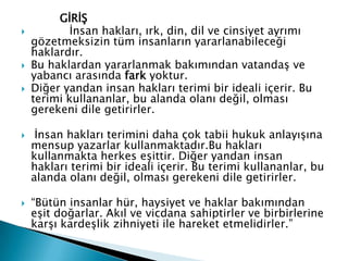 GİRİŞ
 İnsan hakları, ırk, din, dil ve cinsiyet ayrımı
gözetmeksizin tüm insanların yararlanabileceği
haklardır.
 Bu haklardan yararlanmak bakımından vatandaş ve
yabancı arasında fark yoktur.
 Diğer yandan insan hakları terimi bir ideali içerir. Bu
terimi kullananlar, bu alanda olanı değil, olması
gerekeni dile getirirler.
 İnsan hakları terimini daha çok tabii hukuk anlayışına
mensup yazarlar kullanmaktadır.Bu hakları
kullanmakta herkes eşittir. Diğer yandan insan
hakları terimi bir ideali içerir. Bu terimi kullananlar, bu
alanda olanı değil, olması gerekeni dile getirirler.
 “Bütün insanlar hür, haysiyet ve haklar bakımından
eşit doğarlar. Akıl ve vicdana sahiptirler ve birbirlerine
karşı kardeşlik zihniyeti ile hareket etmelidirler.”
 