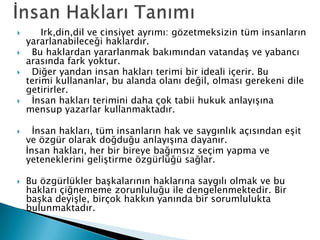  Irk,din,dil ve cinsiyet ayrımı: gözetmeksizin tüm insanların
yararlanabileceği haklardır.
 Bu haklardan yararlanmak bakımından vatandaş ve yabancı
arasında fark yoktur.
 Diğer yandan insan hakları terimi bir ideali içerir. Bu
terimi kullananlar, bu alanda olanı değil, olması gerekeni dile
getirirler.
 İnsan hakları terimini daha çok tabii hukuk anlayışına
mensup yazarlar kullanmaktadır.
 İnsan hakları, tüm insanların hak ve saygınlık açısından eşit
ve özgür olarak doğduğu anlayışına dayanır.
İnsan hakları, her bir bireye bağımsız seçim yapma ve
yeteneklerini geliştirme özgürlüğü sağlar.
 Bu özgürlükler başkalarının haklarına saygılı olmak ve bu
hakları çiğnememe zorunluluğu ile dengelenmektedir. Bir
başka deyişle, birçok hakkın yanında bir sorumlulukta
bulunmaktadır.
 