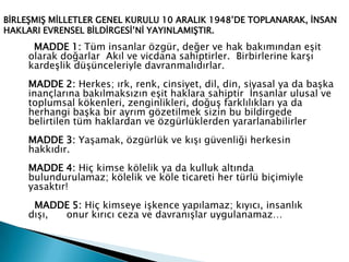 MADDE 1: Tüm insanlar özgür, değer ve hak bakımından eşit
olarak doğarlar Akıl ve vicdana sahiptirler. Birbirlerine karşı
kardeşlik düşünceleriyle davranmalıdırlar.
MADDE 2: Herkes; ırk, renk, cinsiyet, dil, din, siyasal ya da başka
inançlarına bakılmaksızın eşit haklara sahiptir İnsanlar ulusal ve
toplumsal kökenleri, zenginlikleri, doğuş farklılıkları ya da
herhangi başka bir ayrım gözetilmek sizin bu bildirgede
belirtilen tüm haklardan ve özgürlüklerden yararlanabilirler
MADDE 3: Yaşamak, özgürlük ve kışı güvenliği herkesin
hakkıdır.
MADDE 4: Hiç kimse kölelik ya da kulluk altında
bulundurulamaz; kölelik ve köle ticareti her türlü biçimiyle
yasaktır!
MADDE 5: Hiç kimseye işkence yapılamaz; kıyıcı, insanlık
dışı, onur kırıcı ceza ve davranışlar uygulanamaz…
BİRLEŞMIŞ MİLLETLER GENEL KURULU 10 ARALIK 1948’DE TOPLANARAK, İNSAN
HAKLARI EVRENSEL BİLDİRGESİ’Nİ YAYINLAMIŞTIR.
 
