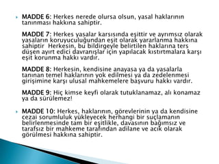  MADDE 6: Herkes nerede olursa olsun, yasal haklarının
tanınması hakkına sahiptir.
MADDE 7: Herkes yasalar karsısında eşittir ve ayrımsız olarak
yasaların koruyuculuğundan eşit olarak yararlanma hakkına
sahiptir Herkesin, bu bildirgeyle belirtilen haklarına ters
düşen ayırt edici davranışlar için yapılacak kıstırtmalara karşı
eşit korunma hakkı vardır.
MADDE 8: Herkesin, kendisine anayasa ya da yasalarla
tanınan temel haklarının yok edilmesi ya da zedelenmesi
girişimine karşı ulusal mahkemelere başvuru hakkı vardır.
MADDE 9: Hiç kimse keyfi olarak tutuklanamaz, alı konamaz
ya da sürülemez!
 MADDE 10: Herkes, haklarının, görevlerinin ya da kendisine
cezai sorumluluk yükleyecek herhangi bir suçlamanın
belirlenmesinde tam bir eşitlikle, davasının bağımsız ve
tarafsız bir mahkeme tarafından adilane ve acık olarak
görülmesi hakkına sahiptir.
 