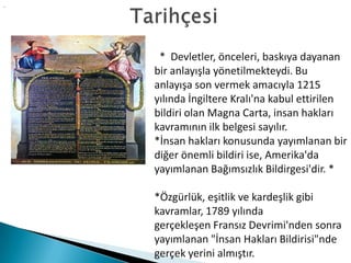 .
* Devletler, önceleri, baskıya dayanan
bir anlayışla yönetilmekteydi. Bu
anlayışa son vermek amacıyla 1215
yılında İngiltere Kralı'na kabul ettirilen
bildiri olan Magna Carta, insan hakları
kavramının ilk belgesi sayılır.
*İnsan hakları konusunda yayımlanan bir
diğer önemli bildiri ise, Amerika'da
yayımlanan Bağımsızlık Bildirgesi'dir. *
*Özgürlük, eşitlik ve kardeşlik gibi
kavramlar, 1789 yılında
gerçekleşen Fransız Devrimi'nden sonra
yayımlanan "İnsan Hakları Bildirisi"nde
gerçek yerini almıştır.
 