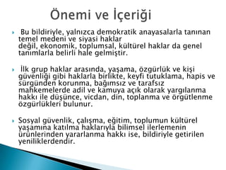  Bu bildiriyle, yalnızca demokratik anayasalarla tanınan
temel medeni ve siyasi haklar
değil, ekonomik, toplumsal, kültürel haklar da genel
tanımlarla belirli hale gelmiştir.
 İlk grup haklar arasında, yaşama, özgürlük ve kişi
güvenliği gibi haklarla birlikte, keyfi tutuklama, hapis ve
sürgünden korunma, bağımsız ve tarafsız
mahkemelerde adil ve kamuya açık olarak yargılanma
hakkı ile düşünce, vicdan, din, toplanma ve örgütlenme
özgürlükleri bulunur.
 Sosyal güvenlik, çalışma, eğitim, toplumun kültürel
yaşamına katılma haklarıyla bilimsel ilerlemenin
ürünlerinden yararlanma hakkı ise, bildiriyle getirilen
yeniliklerdendir.
 