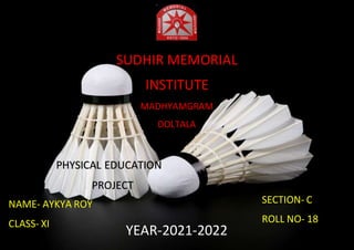 HIIUHY
SUDHIR MEMORIAL
INSTITUTE
MADHYAMGRAM
DOLTALA
NAME- AYKYA ROY
CLASS- XI
YEAR-2021-2022
SECTION- C
ROLL NO- 18
PHYSICAL EDUCATION
PROJECT
 