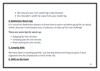 10
• We may put your non-racket leg a step forward.
• Our shoulder’s width far away from your racket leg.
4. Badminton Warm Ups
It is crucial for Badminton players to know how to warm up before going for an actual
match, because it will prepare you, in advance, to take up the real challenge.
There are some tips for warm up:
▪ Skipping for five minutes.
▪ Jumping jacks for one minute.
▪ Knee sticking for one minute.
5. Jumping Skills
We have taken a standing position, just leaning ahead and trying to guess if your
opponent hits the shuttlecock in front of the net.
6. Skills on the Court
 