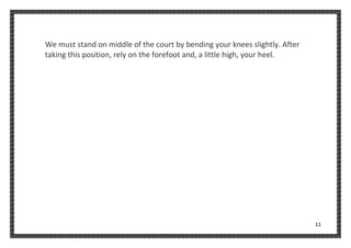 11
We must stand on middle of the court by bending your knees slightly. After
taking this position, rely on the forefoot and, a little high, your heel.
 
