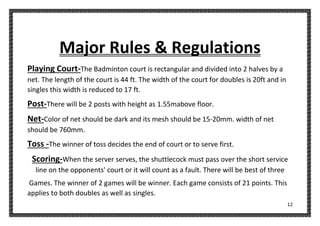 12
Major Rules & Regulations
Playing Court-The Badminton court is rectangular and divided into 2 halves by a
net. The length of the court is 44 ft. The width of the court for doubles is 20ft and in
singles this width is reduced to 17 ft.
Post-There will be 2 posts with height as 1.55mabove floor.
Net-Color of net should be dark and its mesh should be 15-20mm. width of net
should be 760mm.
Toss -The winner of toss decides the end of court or to serve first.
Scoring-When the server serves, the shuttlecock must pass over the short service
line on the opponents' court or it will count as a fault. There will be best of three
Games. The winner of 2 games will be winner. Each game consists of 21 points. This
applies to both doubles as well as singles.
 