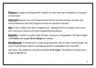 13
Players-A singles are played with 1 player on each side and in doubles it is 2 players
on each side.
Interval-Between 1st and 2nd game there will be an interval of go seconds and
interval between 2nd and 3rd game should not exceed 5 minutes.
Let-If a lot is called; the rally is stopped and - replayed with no change to the score.
Let’s may occur because of some unexpected disturbance.
Rackets- A racket is usually made of steel, aluminum, and graphite. The ideal length
is 27 inches and weight 85 to 140 gm for rackets.
Shuttlecock- A shuttlecock is a high drag projectile, with an open conical shape: the
cone is formed from sixteen overlapping feathers embedded into a rounded
Cork base. The weight of a shuttle should be 4.73-5.5gm. The feathers should have a
length of 62-72 mm
 