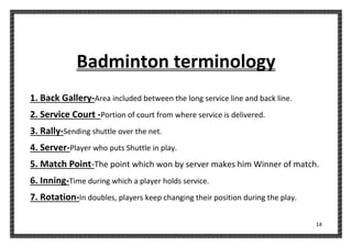 14
Badminton terminology
1. Back Gallery-Area included between the long service line and back line.
2. Service Court -Portion of court from where service is delivered.
3. Rally-Sending shuttle over the net.
4. Server-Player who puts Shuttle in play.
5. Match Point-The point which won by server makes him Winner of match.
6. Inning-Time during which a player holds service.
7. Rotation-In doubles, players keep changing their position during the play.
 