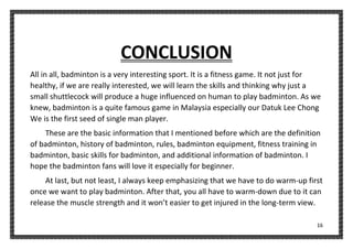 16
CONCLUSION
All in all, badminton is a very interesting sport. It is a fitness game. It not just for
healthy, if we are really interested, we will learn the skills and thinking why just a
small shuttlecock will produce a huge influenced on human to play badminton. As we
knew, badminton is a quite famous game in Malaysia especially our Datuk Lee Chong
We is the first seed of single man player.
These are the basic information that I mentioned before which are the definition
of badminton, history of badminton, rules, badminton equipment, fitness training in
badminton, basic skills for badminton, and additional information of badminton. I
hope the badminton fans will love it especially for beginner.
At last, but not least, I always keep emphasizing that we have to do warm-up first
once we want to play badminton. After that, you all have to warm-down due to it can
release the muscle strength and it won’t easier to get injured in the long-term view.
 