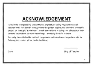 4
ACKNOWLEDGEMENT
I would like to express my special thanks of gratitude to my Physical Education
teacher “Mr.Sanjit Sarkar” who gave me the golden opportunity to do this wonderful
project on the topic “Badminton”, which also help me in doing a lot of research and I
came to know about so many new things. I am really thankful to them.
Secondly, I would also like to thank my parents and friends who helped me a lot in
finishing this project within the limited time.
...........................
Date: Sing of Teacher
 