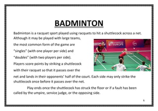 6
BADMINTON
Badminton is a racquet sport played using racquets to hit a shuttlecock across a net.
Although it may be played with large teams,
the most common form of the game are
“singles” (with one player per side) and
“doubles” (with two players per side).
Players score points by striking a shuttlecock
with their racquet so that it passes over the
net and lands in their opponents’ half of the court. Each side may only strike the
shuttlecock once before it passes over the net.
Play ends once the shuttlecock has struck the floor or if a fault has been
called by the umpire, service judge, or the opposing side.
 