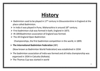 7
History
➢ Badminton used to be played in 17th
century in Gloucestershire in England at the
place called Badminton.
➢ In India it was played in Pune, Maharashtra in around 18th
century.
➢ First badminton club was formed in bath, England in 1873.
➢ IN 1893badminton association of England was formed.
➢ The All-England Open Badminton
Championships, the first badminton competition in the world, in 1899.
➢ The International Badminton Federation (IBF)
(Now known as Badminton World Federation) was established in 1934
➢ The badminton association of India was formed and all India championship was
organized in 1934 in Calcutta (Kolkata).
➢ The Thomas Cup was started in world
 