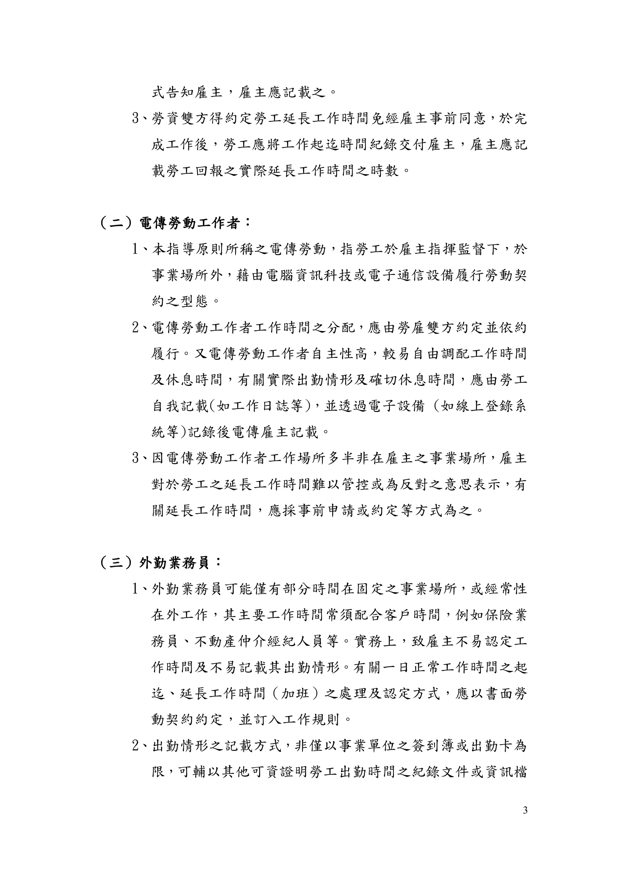 3
式告知雇主，雇主應記載之。
3、勞資雙方得約定勞工延長工作時間免經雇主事前同意，於完
成工作後，勞工應將工作起迄時間紀錄交付雇主，雇主應記
載勞工回報之實際延長工作時間之時數。
（二）電傳勞動工作者：
1、本指導原則所稱之電傳勞動，指勞工於雇主指揮監督下，於
事業場所外，藉由電腦資訊科技或電子通信設備履行勞動契
約之型態。
2、電傳勞動工作者工作時間之分配，應由勞雇雙方約定並依約
履行。又電傳勞動工作者自主性高，較易自由調配工作時間
及休息時間，有關實際出勤情形及確切休息時間，應由勞工
自我記載(如工作日誌等)，並透過電子設備 (如線上登錄系
統等)記錄後電傳雇主記載。
3、因電傳勞動工作者工作場所多半非在雇主之事業場所，雇主
對於勞工之延長工作時間難以管控或為反對之意思表示，有
關延長工作時間，應採事前申請或約定等方式為之。
（三）外勤業務員：
1、外勤業務員可能僅有部分時間在固定之事業場所，或經常性
在外工作，其主要工作時間常須配合客戶時間，例如保險業
務員、不動產仲介經紀人員等。實務上，致雇主不易認定工
作時間及不易記載其出勤情形。有關一日正常工作時間之起
迄、延長工作時間（加班）之處理及認定方式，應以書面勞
動契約約定，並訂入工作規則。
2、出勤情形之記載方式，非僅以事業單位之簽到簿或出勤卡為
限，可輔以其他可資證明勞工出勤時間之紀錄文件或資訊檔
 