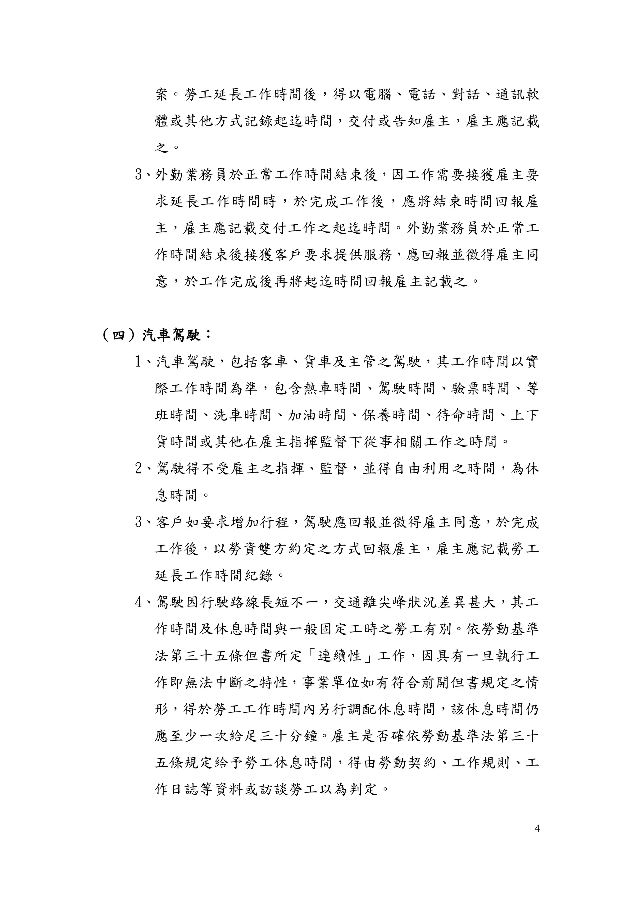 4
案。勞工延長工作時間後，得以電腦、電話、對話、通訊軟
體或其他方式記錄起迄時間，交付或告知雇主，雇主應記載
之。
3、外勤業務員於正常工作時間結束後，因工作需要接獲雇主要
求延長工作時間時，於完成工作後，應將結束時間回報雇
主，雇主應記載交付工作之起迄時間。外勤業務員於正常工
作時間結束後接獲客戶要求提供服務，應回報並徵得雇主同
意，於工作完成後再將起迄時間回報雇主記載之。
（四）汽車駕駛：
1、汽車駕駛，包括客車、貨車及主管之駕駛，其工作時間以實
際工作時間為準，包含熱車時間、駕駛時間、驗票時間、等
班時間、洗車時間、加油時間、保養時間、待命時間、上下
貨時間或其他在雇主指揮監督下從事相關工作之時間。
2、駕駛得不受雇主之指揮、監督，並得自由利用之時間，為休
息時間。
3、客戶如要求增加行程，駕駛應回報並徵得雇主同意，於完成
工作後，以勞資雙方約定之方式回報雇主，雇主應記載勞工
延長工作時間紀錄。
4、駕駛因行駛路線長短不一，交通離尖峰狀況差異甚大，其工
作時間及休息時間與一般固定工時之勞工有別。依勞動基準
法第三十五條但書所定「連續性」工作，因具有一旦執行工
作即無法中斷之特性，事業單位如有符合前開但書規定之情
形，得於勞工工作時間內另行調配休息時間，該休息時間仍
應至少一次給足三十分鐘。雇主是否確依勞動基準法第三十
五條規定給予勞工休息時間，得由勞動契約、工作規則、工
作日誌等資料或訪談勞工以為判定。
 