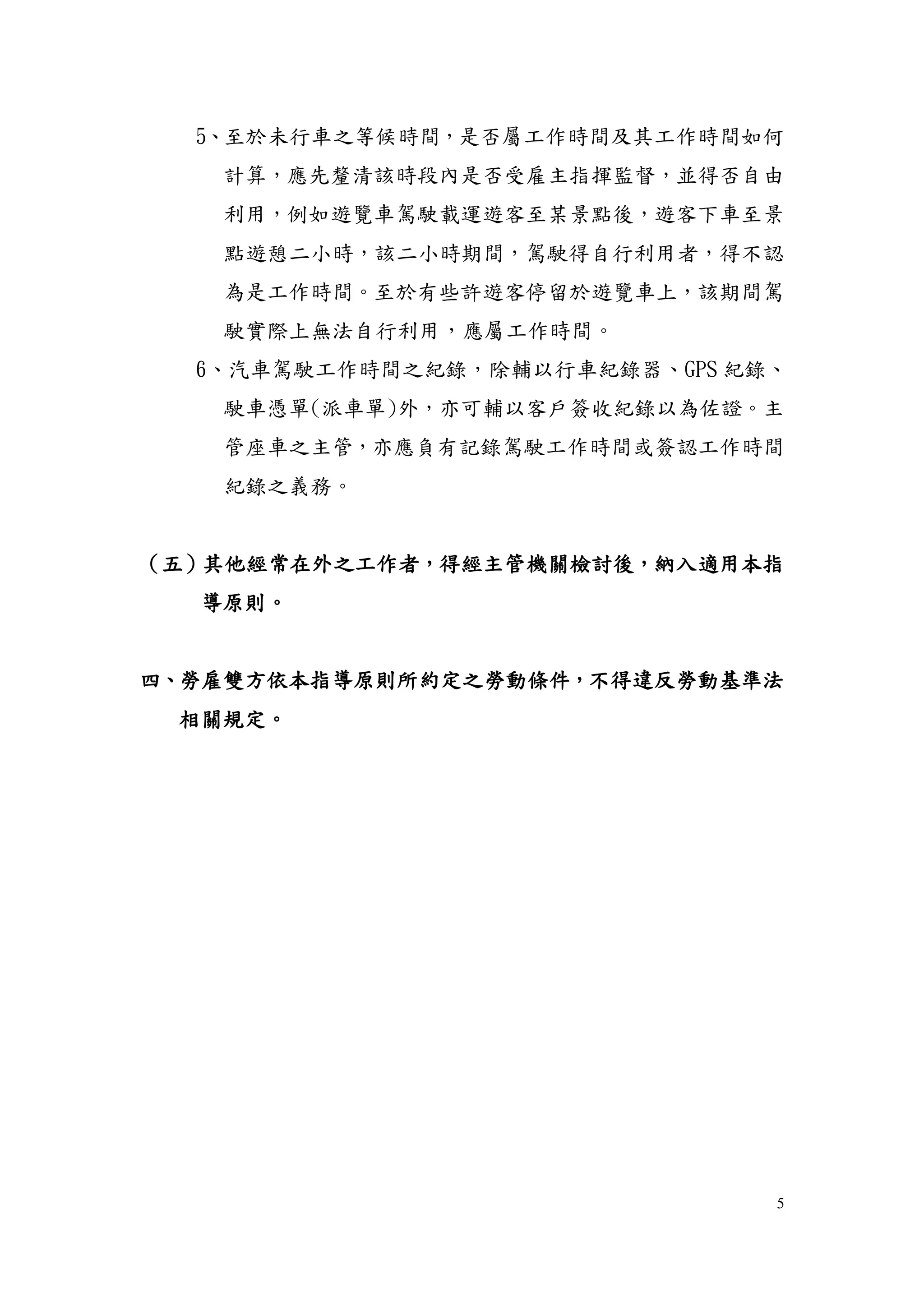 5
5、至於未行車之等候時間，是否屬工作時間及其工作時間如何
計算，應先釐清該時段內是否受雇主指揮監督，並得否自由
利用，例如遊覽車駕駛載運遊客至某景點後，遊客下車至景
點遊憩二小時，該二小時期間，駕駛得自行利用者，得不認
為是工作時間。至於有些許遊客停留於遊覽車上，該期間駕
駛實際上無法自行利用，應屬工作時間。
6、汽車駕駛工作時間之紀錄，除輔以行車紀錄器、GPS 紀錄、
駛車憑單(派車單)外，亦可輔以客戶簽收紀錄以為佐證。主
管座車之主管，亦應負有記錄駕駛工作時間或簽認工作時間
紀錄之義務。
（五）其他經常在外之工作者，得經主管機關檢討後，納入適用本指
導原則。
四、勞雇雙方依本指導原則所約定之勞動條件，不得違反勞動基準法
相關規定。
 