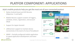 PLATFOR COMPONENT: APPLICATIONS
Copyright © 2016 Ayla Networks 13
 Native Android (Java) and iOS libraries
(Objective- C and Swift)
 Mobile libraries support creation of triggers,
schedule, timers, registration, and account
CRUD
 Support for Apple Homekit
 LANConnect support to maintain device
connectivity in the event of a loss of broadband
 AMAP – Partially configured mobile application
to speed application development and lower
costs
Ayla’s mobile products help you get the most out of your connected product
 