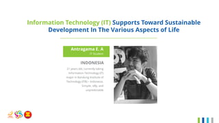 Information Technology (IT) Supports Toward Sustainable
Development In The Various Aspects of Life
Antragama E. A
IT Student
INDONESIA
21 years old, currently taking
Information Technology (IT)
major in Bandung Institute of
Technology (ITB) – Indonesia.
Simple, silly, and
unpredictable
 