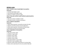 BİLİŞSEL ALAN
Amaç 1. Kendisi ve ailesi ile ilgili bilgileri kavrayabilme
Kazanımlar
1. Kendisiyle ilgili bilgileri açıklar
2. Aile bireyleriyle ilgili bilgileri açıklar
3. Adresini ve telefon numarasını söyler
Amaç 2. Olay yada varlıkların çeşitli özelliklerini gözlemleyebilme
Kazanımlar
1. Olay yada varlıkların özelliklerini söyler
2. Olay yada varlıkların özelliklerini karşılaştırır
Amaç 3. Dikkatini toplayabilme
Kazanımlar
1. Dikkat edilmesi gereken nesneyi/durumu/olayı fark eder
2. Dikkatini nesne/durum/olay üzerinde yoğunlaştırır
3. Dikkat edilmesi gereken nesneyi/durumu/olayı söyler
4. Nesneyi/durumu/olayı ayrıntılarıyla açıklar
Amaç 4. Algıladıklarını hatırlayabilme
Kazanımlar
1. Olay yada varlıkları söyler
2. Varlıkların rengini söyler
3. Varlıkların yerini söyler
4. Varlıkların şeklini söyler
5. Varlıkların sayısını söyler
6. Olay yada varlıkların sırasını söyler
7. Nesnelerin neden yapıldığını söyler
8. Nesnelrin içinden eksilen yada eklenen bir nesneyi söyler
9. Nesne, durum yada olayı bir süre sonra yeniden ifade eder
 