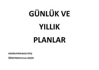 GÜNLÜK VE
                         YILLIK
                        PLANLAR
HAZIRLAYAN:Betül ATEŞ
ÖĞRETMEN:Erman GEÇER
 